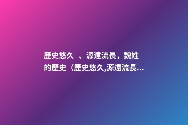 歷史悠久、源遠流長，魏姓的歷史（歷史悠久,源遠流長,魏姓的歷史名人）